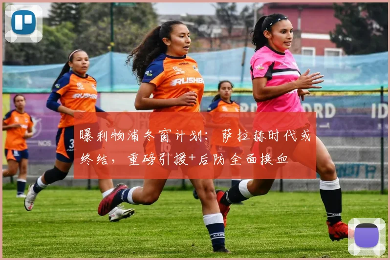曝利物浦冬窗计划:萨拉赫时代或终结,重磅引援+后防全面换血